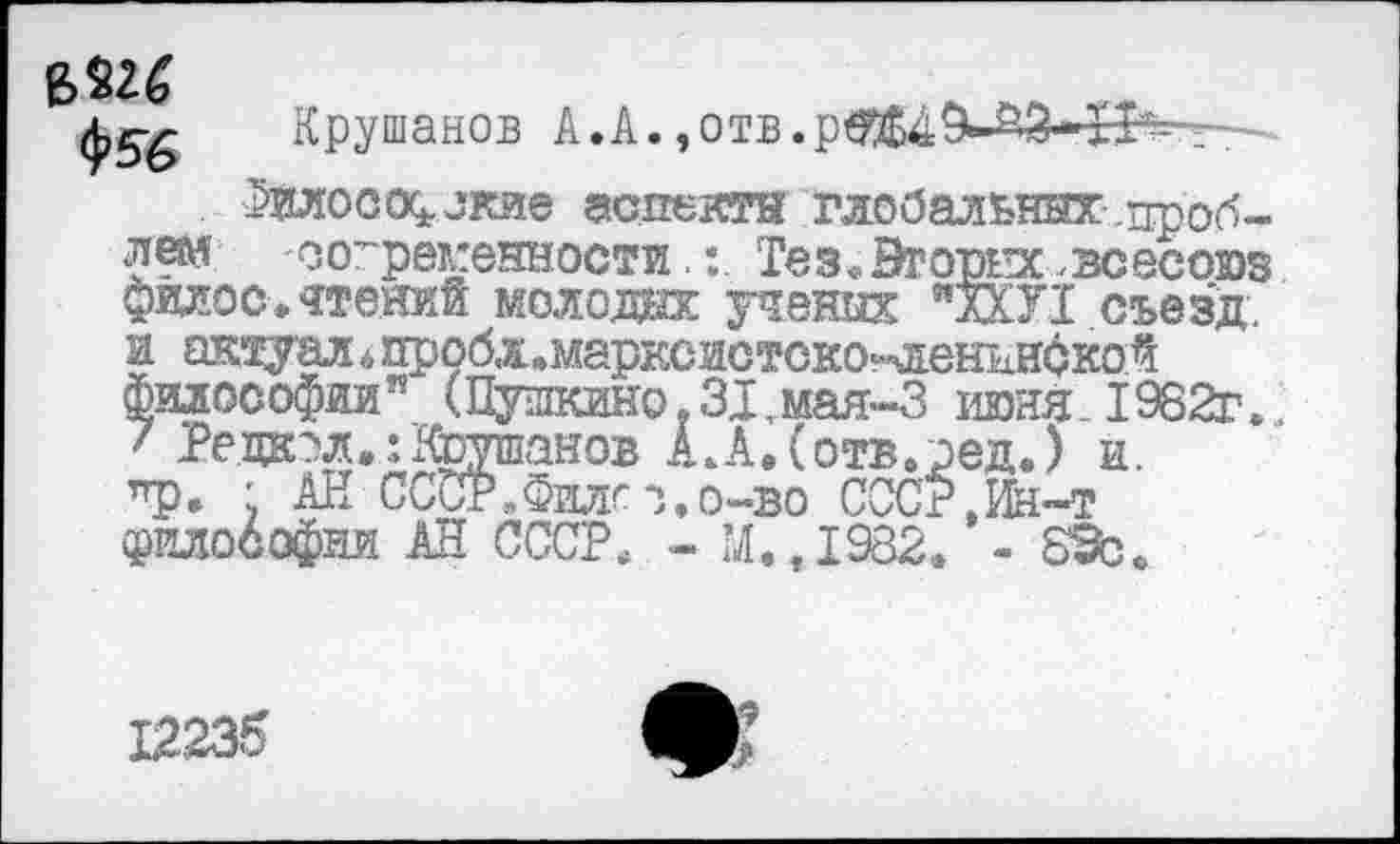 ﻿ф56
Крушанов к.к. ,отв.р^Б49-°'3» 13?-.-
Фйлософокие аспекта глобальных.проблем современности.: Тез«Вторых зсесоюз филос.чтений молода: ученых "лХУ1 съезд, и актуал<, пробл.марксистско^енниской Философии” (Пушкино.31,мая-3 июня. 1982г... 7 Ре дал»: Крушанов А. А, (отв. ред.) и. ур. ' АН ССОР.Филго.о-во СССР,Ин-т философии АН СССР. - М.,1982. -
12,235